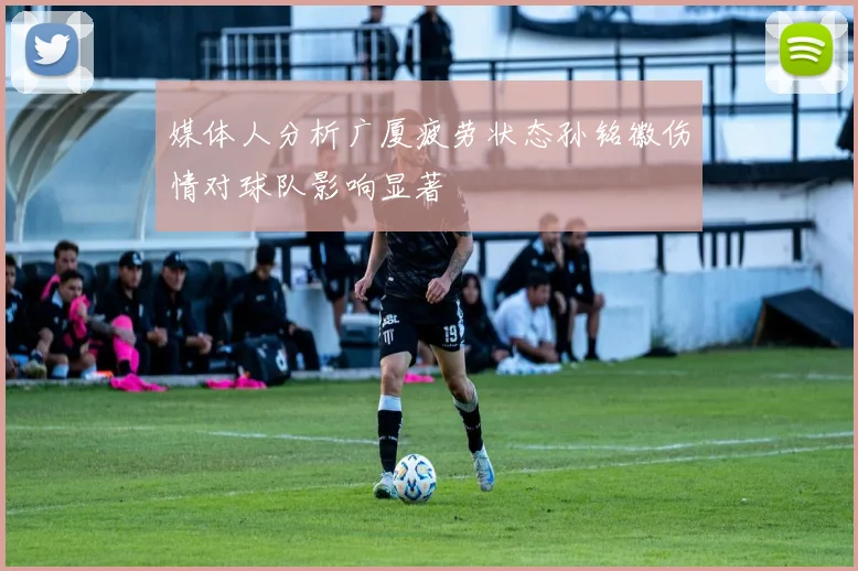 媒体人分析广厦疲劳状态孙铭徽伤情对球队影响显著