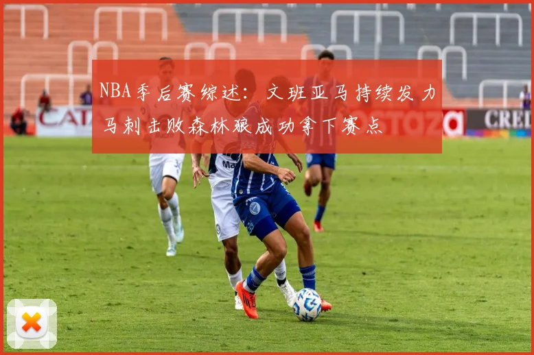 NBA季后赛综述：文班亚马持续发力马刺击败森林狼成功拿下赛点