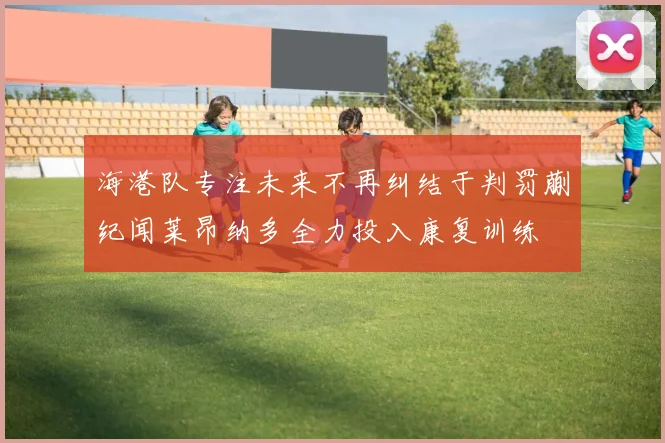 海港队专注未来不再纠结于判罚蒯纪闻莱昂纳多全力投入康复训练