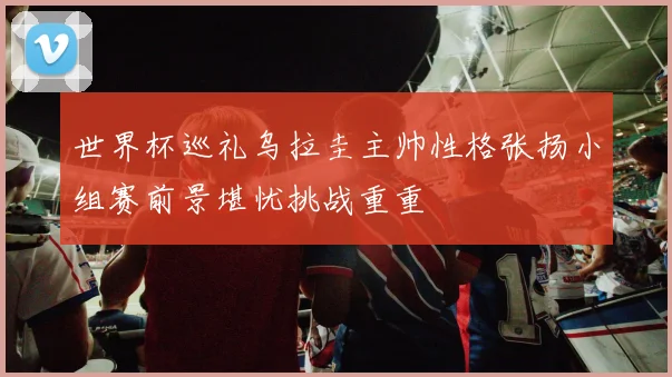 世界杯巡礼乌拉圭主帅性格张扬小组赛前景堪忧挑战重重